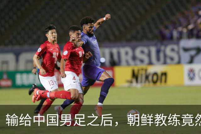 输给中国男足之后，朝鲜教练竟然说了一句比赢球更让人意外的话，格局不一般